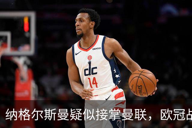 纳格尔斯曼疑似接掌曼联，欧冠战报解读豪门危机与机遇